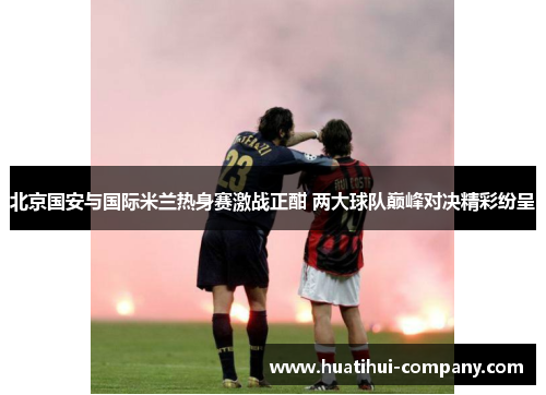北京国安与国际米兰热身赛激战正酣 两大球队巅峰对决精彩纷呈